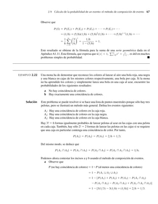 2.9 Cálculo de la probabilidad de un evento: el método de composición de evento 67
Observe que
P(S) = P(E1) + P(E2) + P(E3) + ⋅ ⋅ ⋅ +P(Ei )+ ⋅ ⋅ ⋅
= (1/6) + (5/6)(1/6) + (5/6)2
(1/6) + ⋅ ⋅ ⋅ +(5/6)i−1
(1/6) + ⋅ ⋅ ⋅
=
1
6
q
i=0
5
6
i
=
1/6
1 − (5/6)
= 1.
Este resultado se obtiene de la fórmula para la suma de una serie geométrica dada en el
Apéndice A1.11. Esta fórmula, que expresa que si r  1, q
i=0 ri
= 1
1−r
, es útil en muchos
problemas simples de probabilidad. Q
EJEMPLO 2.22 Una mona ha de demostrar que reconoce los colores al lanzar al aire una bola roja, una negra
y una blanca en cajas de los mismos colores respectivamente, una bola por caja. Si la mona
no ha aprendido los colores y simplemente lanza una bola en una caja al azar, encuentre las
probabilidades de los siguientes resultados:
a No hay coincidencia de colores.
b Hay exactamente una coincidencia de colores.
Solución Este problema se puede resolver si se hace una lista de puntos muestrales porque sólo hay tres
pelotas, pero se ilustrará un método más general. Defina los eventos siguientes:
A1: Hay una coincidencia de colores en la caja roja.
A2: Hay una coincidencia de colores en la caja negra.
A3: Hay una coincidencia de colores en la caja blanca.
Hay 3! = 6 formas igualmente probables de lanzar pelotas al azar en las cajas con una pelota
en cada caja. También, hay sólo 2! = 2 formas de lanzar las pelotas en las cajas si se requiere
que una caja en particular contenga una coincidencia de color. Por tanto,
P( A1) = P( A2) = P( A3) = 2/6 = 1/3.
Del mismo modo, se deduce que
P( A1 ∩ A2) = P( A1 ∩ A3) = P( A2 ∩ A3) = P( A1 ∩ A2 ∩ A3) = 1/6.
Podemos ahora contestar los incisos a y b usando el método de composición de eventos.
a Observe que
a P (no hay coincidencia de colores) = 1 – P (al menos una coincidencia de colores)
= 1 − P(A1 ∪ A2 ∪ A3)
= 1 − [P(A1) + P(A2) + P(A3) − P(A1 ∩ A2)
− P(A1 ∩ A3) − P(A2 ∩ A3) + P(A1 ∩ A2 ∩ A3)]
= 1 − [3(1/3) − 3(1/6) + (1/6)] = 2/6 = 1/3.
W-cap-02.indd 67
W-cap-02.indd 67 27/7/09 01:58:24
27/7/09 01:58:24
 