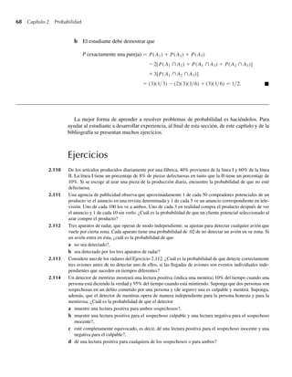 68 Capítulo 2 Probabilidad
b El estudiante debe demostrar que
P (exactamente una pareja) = P(A1) + P(A2) + P(A3)
−2[P(A1 ∩ A2) + P(A1 ∩ A3) + P(A2 ∩ A3)]
+3[P(A1 ∩ A2 ∩ A3)]
= (3)(1/3) − (2)(3)(1/6) + (3)(1/6) = 1/2. Q
La mejor forma de aprender a resolver problemas de probabilidad es haciéndolos. Para
ayudar al estudiante a desarrollar experiencia, al final de esta sección, de este capítulo y de la
bibliografía se presentan muchos ejercicios.
Ejercicios
2.110 De los artículos producidos diariamente por una fábrica, 40% provienen de la línea I y 60% de la línea
II. La línea I tiene un porcentaje de 8% de piezas defectuosas en tanto que la II tiene un porcentaje de
10%. Si se escoge al azar una pieza de la producción diaria, encuentre la probabilidad de que no esté
defectuosa.
2.111 Una agencia de publicidad observa que aproximadamente 1 de cada 50 compradores potenciales de un
producto ve el anuncio en una revista determinada y 1 de cada 5 ve un anuncio correspondiente en tele-
visión. Uno de cada 100 los ve a ambos. Uno de cada 3 en realidad compra el producto después de ver
el anuncio y 1 de cada 10 sin verlo. ¿Cuál es la probabilidad de que un cliente potencial seleccionado al
azar compre el producto?
2.112 Tres aparatos de radar, que operan de modo independiente, se ajustan para detectar cualquier avión que
vuele por cierta zona. Cada aparato tiene una probabilidad de .02 de no detectar un avión en su zona. Si
un avión entra en ésta, ¿cuál es la probabilidad de que
a no sea detectado?,
b sea detectado por los tres aparatos de radar?
2.113 Considere uno de los radares del Ejercicio 2.112. ¿Cuál es la probabilidad de que detecte correctamente
tres aviones antes de no detectar uno de ellos, si las llegadas de aviones son eventos individuales inde-
pendientes que suceden en tiempos diferentes?
2.114 Un detector de mentiras mostrará una lectura positiva (indica una mentira) 10% del tiempo cuando una
persona está diciendo la verdad y 95% del tiempo cuando está mintiendo. Suponga que dos personas son
sospechosas en un delito cometido por una persona y (de seguro) una es culpable y mentirá. Suponga,
además, que el detector de mentiras opera de manera independiente para la persona honesta y para la
mentirosa. ¿Cuál es la probabilidad de que el detector
a muestre una lectura positiva para ambos sospechosos?,
b muestre una lectura positiva para el sospechoso culpable y una lectura negativa para el sospechoso
inocente?,
c esté completamente equivocado, es decir, dé una lectura positiva para el sospechoso inocente y una
negativa para el culpable?,
d dé una lectura positiva para cualquiera de los sospechosos o para ambos?
W-cap-02.indd 68
W-cap-02.indd 68 27/7/09 01:58:24
27/7/09 01:58:24
 
