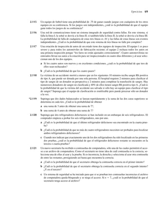Ejercicios 69
2.115 Un equipo de futbol tiene una probabilidad de .75 de ganar cuando juegue con cualquiera de los otros
equipos en su conferencia. Si los juegos son independientes, ¿cuál es la probabilidad de que el equipo
gane todos los juegos de su conferencia?
2.116 Una red de comunicaciones tiene un sistema integrado de seguridad contra fallas. En este sistema, si
falla la línea I, la señal se desvía a la línea II; si también falla la línea II, la señal se desvía a la línea III.
La probabilidad de falla de cualquiera de estas tres líneas es .01 y las fallas de estas líneas son eventos
independientes. ¿Cuál es la probabilidad de que este sistema de tres líneas no falle por completo?
2.117 Una estación de inspección de autos de un estado tiene dos equipos de inspección. El equipo 1 es poco
severo y pasa todos los automóviles de fabricación reciente; el equipo 2 rechaza todos los autos en
una primera inspección porque “los faros no están ajustados correctamente”. Cuatro automovilistas no
enterados llevan sus autos a la estación para ser inspeccionados en cuatro días diferentes y al azar selec-
cionan uno de los dos equipos.
a Si los cuatro autos son nuevos y en excelentes condiciones, ¿cuál es la probabilidad de que tres de
ellos sean rechazados?
b ¿Cuál es la probabilidad de que los cuatro pasen?
2.118 La víctima de un accidente morirá a menos que en los siguientes 10 minutos reciba sangre Rh positiva
de tipo A, que puede ser donada por una sola persona. El hospital requiere 2 minutos para clasificar el
tipo de sangre de un donador en perspectiva y 2 minutos para completar la transfusión de sangre. Hay
numerosos donadores de sangre no clasificada y 40% de ellos tienen sangre Rh positiva tipo A. ¿Cuál es
la probabilidad de que la víctima del accidente sea salvada si sólo hay un equipo para clasificar el tipo
de sangre? Suponga que el equipo de clasificación es reutilizable pero puede procesar sólo un donador
a la vez.
*2.119 Suponga que dos dados balanceados se lanzan repetidamente y la suma de las dos caras superiores se
determina en cada tiro. ¿Cuál es la probabilidad de obtener
a una suma de 3 antes de obtener una suma de 7?,
b una suma de 4 antes de obtener una suma de 7?
2.120 Suponga que dos refrigeradores defectuosos se han incluido en un embarque de seis refrigeradores. El
comprador empieza a probar los seis refrigeradores, uno por uno.
a ¿Cuál es la probabilidad de que el último refrigerador defectuoso sea encontrado en la cuarta prue-
ba?
b ¿Cuál es la probabilidad de que no más de cuatro refrigeradores necesiten ser probados para localizar
ambos refrigeradores defectuosos?
c Cuando nos indican que exactamente uno de los dos refrigeradores ha sido localizado en las primeras
dos pruebas, ¿cuál es la probabilidad de que el refrigerador defectuoso restante se encuentre en la
tercera o cuarta pruebas?
2.121 Un nuevo secretario ha recibido n contraseñas de computadora, sólo una de las cuales permitirá el acce-
so a un archivo de computadora. Como el secretario no tiene idea de cuál contraseña es la correcta, se-
lecciona una de ellas al azar y la prueba. Si es incorrecta, la desecha y selecciona al azar otra contraseña
de entre las restantes, prosiguiendo así hasta que encuentra la correcta.
a ¿Cuál es la probabilidad de que el secretario obtenga la contraseña correcta en el primer intento?
b ¿Cuál es la probabilidad de que el secretario obtenga la contraseña correcta en el segundo intento?
¿Y en el tercero?
c Un sistema de seguridad se ha iniciado para que si se prueban tres contraseñas incorrectas el archivo
de computadora queda bloqueado y se niega el acceso. Si n = 7, ¿cuál es la probabilidad de que el
secretario tenga acceso al archivo?
W-cap-02.indd 69
W-cap-02.indd 69 27/7/09 01:58:24
27/7/09 01:58:24
 