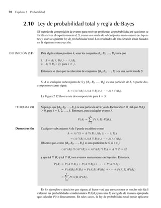 70 Capítulo 2 Probabilidad
2.10 Ley de probabilidad total y regla de Bayes
El método de composición de evento para resolver problemas de probabilidad en ocasiones se
facilita al ver el espacio muestral, S, como una unión de subconjuntos mutuamente excluyen-
tes y usar la siguiente ley de probabilidad total. Los resultados de esta sección están basados
en la siguiente construcción.
DEFINICIÓN 2.11 Para algún entero positivo k, sean los conjuntos B1, B2, … , Bk tales que
1. S =
= ≠
B1 ∪B2 ∪ ⋅ ⋅ ⋅ ∪ Bk.
2. Bi ∩ Bj , para i j.
∅
Entonces se dice que la colección de conjuntos {B1, B2, … , Bk} es una partición de S.
Si A es cualquier subconjunto de S y {B1, B2, … , Bk} es una partición de S, A puede des-
componerse como sigue:
A = (A ∩B1) ∪(A ∩B2) ∪ ⋅ ⋅ ⋅ ∪(A ∩Bk).
La Figura 2.12 ilustra esta descomposición para k = 3.
TEOREMA 2.8 Suponga que {B1, B2, … , Bk} es una partición de S (vea la Definición 2.11) tal que P(Bi)
 0, para i = 1, 2, … , k. Entonces, para cualquier evento A
P(A) =
k
i=1
P(A Bi )P(Bi ).
Demostración Cualquier subconjunto A de S puede escribirse como
A = A ∩S = A ∩(B1 ∪B2 ∪ ⋅ ⋅ ⋅ ∪Bk)
= (A ∩B1) ∪(A ∩B2) ∪ ⋅ ⋅ ⋅ ∪(A ∩Bk).
Observe que, como {B1, B2, … , Bk} es una partición de S, si i ≠ j,
(A∩ Bi ) ∩ (A∩ Bj ) = A∩ (Bi ∩ Bj ) = A ∩ ∅ = ∅
y que (A ∩ Bi) y (A ∩ Bj) son eventos mutuamente excluyentes. Entonces,
P(A) = P(A ∩B1) + P(A ∩B2) + ⋅ ⋅ ⋅ + P(A ∩Bk)
= P(A B1)P(B1) + P(A B2)P(B2) + ⋅ ⋅ ⋅ + P(A Bk)P(Bk)
=
k
i=1
P(A Bi )P(Bi ).
En los ejemplos y ejercicios que siguen, el lector verá que en ocasiones es mucho más fácil
calcular las probabilidades condicionales P(A|Bi) para una Bi escogida de manera apropiada
que calcular P(A) directamente. En tales casos, la ley de probabilidad total puede aplicarse
W-cap-02.indd 70
W-cap-02.indd 70 27/7/09 01:58:24
27/7/09 01:58:24
 