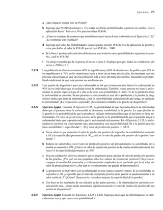 Ejercicios 73
a ¿Qué impacto tendría esto en P(A|B)?
b Suponga que P(A|B) disminuyó a .12 y todas las demás probabilidades siguieron sin cambio. Use la
aplicación Bayes’ Rule as a Tree para reevaluar P(A|B).
c ¿Cómo se compara la respuesta que usted obtuvo en el inciso b con la obtenida en el Ejercicio 2.122?
¿Le sorprende este resultado?
d Suponga que todas las probabilidades siguen iguales excepto P(A|B). Use la aplicación de prueba y
error para hallar el valor de P(A|B) para el cual P(B|A)= .3000.
e Si la línea 1 produjo sólo artículos defectuosos pero todas las otras probabilidades siguieron sin cam-
bio, ¿cuál es P(B|A)?
f Un amigo esperaba que la respuesta al inciso e fuera 1. Explique por qué, dadas las condiciones del
inciso e, P(B|A) ≠ 1.
2.124 Una población de electores contiene 40% de republicanos y 60% de demócratas. Se publica que 30% de
los republicanos y 70% de los demócratas están a favor de un tema de elección. Se encuentra que una
persona seleccionada al azar de esta población está a favor del tema en cuestión. Encuentre la probabi-
lidad condicional de que esta persona sea un demócrata.
2.125 Una prueba de diagnóstico para una enfermedad es tal que (correctamente) detecta la enfermedad en
90% de los individuos que en realidad tienen la enfermedad. También, si una persona no tiene la enfer-
medad, la prueba reportará que él o ella no la tiene con probabilidad .9. Sólo 1% de la población tiene
la enfermedad en cuestión. Si una persona es seleccionada al azar de la población y la prueba de diag-
nóstico indica que tiene la enfermedad, ¿cuál es la probabilidad condicional de que tenga, en realidad,
la enfermedad? ¿La respuesta lo sorprende? ¿Se considera confiable esta prueba de diagnóstico?
2.126 Ejercicio Applet Consulte el Ejercicio 2.125. La probabilidad de que la prueba detecte la enfermedad
dado que el paciente tiene la enfermedad se denomina sensibilidad de la prueba. La especificidad de
la prueba es la probabilidad de que la prueba no indique enfermedad dado que el paciente no tiene en-
fermedades. El valor de predicción positivo de la prueba es la probabilidad de que el paciente tenga la
enfermedad dado que la prueba indica que la enfermedad está presente. En el Ejercicio 2.125, la enfer-
medad en cuestión era relativamente rara, presentándose con una probabilidad .01 y la prueba descrita
tiene sensibilidad = especificidad = .90 y valor de predicción positivo = .0833.
a En un esfuerzo por aumentar el valor de predicción positivo de la prueba, la sensibilidad se aumentó
a .95 y la especificidad permaneció en .90, ¿cuál es el valor de predicción positivo de la prueba “me-
jorada”?
b Todavía no satisfechos con el valor de predicción positivo del procedimiento, la sensibilidad de la
prueba se aumentó a .999. ¿Cuál es el valor de predicción positivo de la prueba modificada (ahora dos
veces) si la especificidad permanece en .90?
c Vea con cuidado los diversos números que se emplearon para calcular el valor de predicción positivo
de las pruebas. ¿Por qué son tan pequeños todos los valores de predicción positivos? [Sugerencia:
compare el tamaño del numerador y el denominador empleados en el quebrado que da el valor del
valor de predicción positivo. ¿Por qué es (relativamente) tan grande el denominador?]
d La proporción de individuos con la enfermedad no está sujeta a nuestro control. Si la sensibilidad de
la prueba es .90, ¿es posible que el valor de predicción positivo de la prueba se pueda aumentar a un
valor arriba de .5? ¿Cómo? [Sugerencia: considere mejorar la especificidad de la prueba.]
e Con base en los resultados de sus cálculos en las partes previas, si la enfermedad en cuestión es re-
lativamente rara, ¿cómo puede aumentarse significativamente el valor de predicción positivo de una
prueba de diagnóstico?
2.127 Ejercicio Applet Consulte los Ejercicios 2.125 y 2.126. Suponga ahora que la enfermedad no es parti-
cularmente rara y que ocurre con probabilidad .4.
W-cap-02.indd 73
W-cap-02.indd 73 27/7/09 01:58:25
27/7/09 01:58:25
 