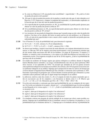74 Capítulo 2 Probabilidad
a Si, como en el Ejercicio 2.125, una prueba tiene sensibilidad = especificidad = .90, ¿cuál es el valor
de predicción positivo de la prueba?
b ¿Por qué el valor de predicción positivo de la prueba es mucho más alto que el valor obtenido en el
Ejercicio 2.125? [Sugerencia: compare la magnitud del numerador y el denominador empleados en
la fracción que da el valor del valor de predicción positivo.]
c Si la especificidad de la prueba permanece en .90, ¿la sensibilidad de la prueba puede ajustarse para
obtener un valor de predicción positivo arriba de .87?
d Si la sensibilidad permanece en .90, ¿la especificidad puede ajustarse para obtener un valor de pre-
dicción positivo arriba de .95? ¿Cómo?
e Los inventores de una prueba de diagnóstico desean que la prueba tenga un alto valor de predicción
positivo. Con base en los cálculos del lector en partes previas de este problema y en el Ejercicio
2.126, ¿el valor de la especificidad es más o menos crítico cuando se desarrolle una prueba para una
enfermedad más rara?
2.128 Use el Teorema 2.8, la ley de probabilidad total, para demostrar lo siguiente:
a Si P(A B) = P(A B), entonces A y B son independientes.
b Si P(A C)  P(B C) y P(AC)  P(BC), entonces P(A)  P(B).
2.129 Se observa que hombres y mujeres reaccionan de modo diferente a un conjunto determinado de circuns-
tancias; se sabe que 70% de las mujeres reaccionan positivamente a estas circunstancias mientras que
de este mismo modo reaccionan sólo 40% de los hombres. Un grupo de 20 personas, 15 mujeres y 5
hombres, se sometió a estas circunstancias y a los sujetos se les pidió describieran sus reacciones en un
cuestionario escrito. Una respuesta escogida al azar de las 20 fue negativa. ¿Cuál es la probabilidad de
que haya sido de un hombre?
2.130 Un estudio de residentes de Georgia sugiere que quienes trabajaron en astilleros durante la Segunda
Guerra Mundial fueron sometidos a un riesgo considerablemente más alto de cáncer pulmonar (Wall
Street Journal, 21 de septiembre de 1978).3
Se encontró que alrededor de 22% de quienes tuvieron
cáncerpulmonartrabajaronenuntiempoenunastillero.Encontraste,sólo14%dequienesnotuvieroncán-
cer pulmonar trabajaron en un astillero. Suponga que la proporción de todos los nativos de Georgia que
vivieron durante la Segunda Guerra Mundial que han contraído o contraerán cáncer pulmonar es .04%.
Encuentre el porcentaje de georgianos que vivieron durante el mismo periodo que contraerán (o ya han
contraído) cáncer pulmonar, dado que en algún tiempo han trabajado en un astillero.
2.131 La diferencia simétrica entre dos eventos A y B es el conjunto de todos los puntos muestrales que es-
tán en exactamente uno de los conjuntos y con frecuencia se denota como A B. Observe que
A B = (A ∩B) ∪(A ∩B). Demuestre que P(A B) = P(A) + P(B) – 2P(A ∩ B).
2.132 Un avión está extraviado y se presume que tiene igual probabilidad de caer en cualquiera de tres regio-
nes. Si el avión cae realmente en la región i, denote con 1 – ai la probabilidad de que el avión sea hallado
en una búsqueda en la i-ésima región, i = 1, 2, 3 . ¿Cuál es la probabilidad condicional de que el avión
se encuentre en la
a región 1, dado que la búsqueda en la región 1 fue infructuosa?
b región 2, dado que la búsqueda en la región 1 fue infructuosa?
c región 3, dado que la búsqueda en la región 1 fue infructuosa?
2.133 Un estudiante contesta una pregunta de opción múltiple de un examen que ofrece cuatro posibles res-
puestas. Suponga que la probabilidad de que el estudiante conozca la respuesta a la pregunta es .8 y la
probabilidad de que el estudiante adivine es .2. Suponga que si el estudiante adivina, la probabilidad de
3. Fuente: Wall Street Journal, © Dow Jones  Company, Inc. 1981. Todos los derechos reservados a nivel mun-
dial.
W-cap-02.indd 74
W-cap-02.indd 74 27/7/09 01:58:25
27/7/09 01:58:25
 