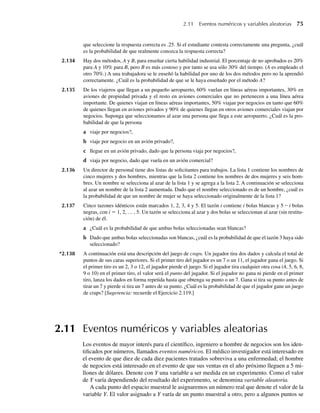2.11 Eventos numéricos y variables aleatorias 75
que seleccione la respuesta correcta es .25. Si el estudiante contesta correctamente una pregunta, ¿cuál
es la probabilidad de que realmente conozca la respuesta correcta?
2.134 Hay dos métodos, A y B, para enseñar cierta habilidad industrial. El porcentaje de no aprobados es 20%
para A y 10% para B, pero B es más costoso y por tanto se usa sólo 30% del tiempo. (A es empleado el
otro 70%.) A una trabajadora se le enseñó la habilidad por uno de los dos métodos pero no la aprendió
correctamente. ¿Cuál es la probabilidad de que se le haya enseñado por el método A?
2.135 De los viajeros que llegan a un pequeño aeropuerto, 60% vuelan en líneas aéreas importantes, 30% en
aviones de propiedad privada y el resto en aviones comerciales que no pertenecen a una línea aérea
importante. De quienes viajan en líneas aéreas importantes, 50% viajan por negocios en tanto que 60%
de quienes llegan en aviones privados y 90% de quienes llegan en otros aviones comerciales viajan por
negocios. Suponga que seleccionamos al azar una persona que llega a este aeropuerto. ¿Cuál es la pro-
babilidad de que la persona
a viaje por negocios?,
b viaje por negocio en un avión privado?,
c llegue en un avión privado, dado que la persona viaja por negocios?,
d viaja por negocio, dado que vuela en un avión comercial?
2.136 Un director de personal tiene dos listas de solicitantes para trabajos. La lista 1 contiene los nombres de
cinco mujeres y dos hombres, mientras que la lista 2 contiene los nombres de dos mujeres y seis hom-
bres. Un nombre se selecciona al azar de la lista 1 y se agrega a la lista 2. A continuación se selecciona
al azar un nombre de la lista 2 aumentada. Dado que el nombre seleccionado es de un hombre, ¿cuál es
la probabilidad de que un nombre de mujer se haya seleccionado originalmente de la lista 1?
2.137 Cinco tazones idénticos están marcados 1, 2, 3, 4 y 5. El tazón i contiene i bolas blancas y 5 – i bolas
negras, con i = 1, 2, … , 5. Un tazón se selecciona al azar y dos bolas se seleccionan al azar (sin restitu-
ción) de él.
a ¿Cuál es la probabilidad de que ambas bolas seleccionadas sean blancas?
b Dado que ambas bolas seleccionadas son blancas, ¿cuál es la probabilidad de que el tazón 3 haya sido
seleccionado?
*2.138 A continuación está una descripción del juego de craps. Un jugador tira dos dados y calcula el total de
puntos de sus caras superiores. Si el primer tiro del jugador es un 7 o un 11, el jugador gana el juego. Si
el primer tiro es un 2, 3 o 12, el jugador pierde el juego. Si el jugador tira cualquier otra cosa (4, 5, 6, 8,
9 o 10) en el primer tiro, el valor será el punto del jugador. Si el jugador no gana ni pierde en el primer
tiro, lanza los dados en forma repetida hasta que obtenga su punto o un 7. Gana si tira su punto antes de
tirar un 7 y pierde si tira un 7 antes de su punto. ¿Cuál es la probabilidad de que el jugador gane un juego
de craps? [Sugerencia: recuerde el Ejercicio 2.119.]
2.11 Eventos numéricos y variables aleatorias
Los eventos de mayor interés para el científico, ingeniero u hombre de negocios son los iden-
tificados por números, llamados eventos numéricos. El médico investigador está interesado en
el evento de que diez de cada diez pacientes tratados sobreviva a una enfermedad; el hombre
de negocios está interesado en el evento de que sus ventas en el año próximo lleguen a 5 mi-
llones de dólares. Denote con Y una variable a ser medida en un experimento. Como el valor
de Y varía dependiendo del resultado del experimento, se denomina variable aleatoria.
A cada punto del espacio muestral le asignaremos un número real que denote el valor de la
variable Y. El valor asignado a Y varía de un punto muestral a otro, pero a algunos puntos se
W-cap-02.indd 75
W-cap-02.indd 75 27/7/09 01:58:25
27/7/09 01:58:25
 