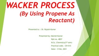 WACKER PROCESS
(By Using Propene As
Reactant)
Presented to :- Dr. Rajesh Kumar
Presented by:-Manish Kumar
Roll no. 4857
M.Sc. Chemistry(3rd sem)
Practical code.- CH-515
Date:- 3 Feb, 2021
 