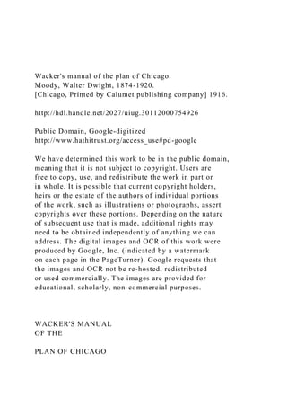 Wacker's manual of the plan of Chicago.
Moody, Walter Dwight, 1874-1920.
[Chicago, Printed by Calumet publishing company] 1916.
http://hdl.handle.net/2027/uiug.30112000754926
Public Domain, Google-digitized
http://www.hathitrust.org/access_use#pd-google
We have determined this work to be in the public domain,
meaning that it is not subject to copyright. Users are
free to copy, use, and redistribute the work in part or
in whole. It is possible that current copyright holders,
heirs or the estate of the authors of individual portions
of the work, such as illustrations or photographs, assert
copyrights over these portions. Depending on the nature
of subsequent use that is made, additional rights may
need to be obtained independently of anything we can
address. The digital images and OCR of this work were
produced by Google, Inc. (indicated by a watermark
on each page in the PageTurner). Google requests that
the images and OCR not be re-hosted, redistributed
or used commercially. The images are provided for
educational, scholarly, non-commercial purposes.
WACKER'S MANUAL
OF THE
PLAN OF CHICAGO
 