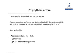 A. Wacker 2014
Polycythämia vera
Zulassung für Ruxolitinib für 2015 erwartet.
Compassionate use‐Programm für Ruxolitinib für Patienten mit HU‐
refraktärer PV oder HU‐Unverträglichkeit ab Anfang 2015 in RT.
Aber weiterhin:
‐ Aderlässe mit Ziel‐Hk < 45 %
‐ Hydroxyurea
‐ Ggf. ASS oder Antikoagulation
 