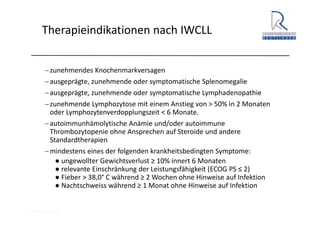 A. Wacker 2014
Therapieindikationen nach IWCLL
−zunehmendes Knochenmarkversagen
−ausgeprägte, zunehmende oder symptomatische Splenomegalie
−ausgeprägte, zunehmende oder symptomatische Lymphadenopathie
−zunehmende Lymphozytose mit einem Anstieg von > 50% in 2 Monaten 
oder Lymphozytenverdopplungszeit < 6 Monate. 
−autoimmunhämolytische Anämie und/oder autoimmune 
Thrombozytopenie ohne Ansprechen auf Steroide und andere 
Standardtherapien
−mindestens eines der folgenden krankheitsbedingten Symptome:
● ungewollter Gewichtsverlust ≥ 10% innert 6 Monaten
● relevante Einschränkung der Leistungsfähigkeit (ECOG PS ≤ 2)
● Fieber > 38,0° C während ≥ 2 Wochen ohne Hinweise auf Infektion
● Nachtschweiss während ≥ 1 Monat ohne Hinweise auf Infektion
 