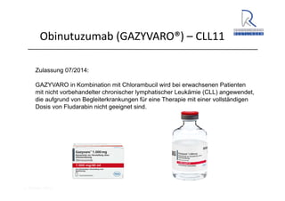 A. Wacker 2014
Obinutuzumab (GAZYVARO®) – CLL11
Zulassung 07/2014:
GAZYVARO in Kombination mit Chlorambucil wird bei erwachsenen Patienten
mit nicht vorbehandelter chronischer lymphatischer Leukämie (CLL) angewendet,
die aufgrund von Begleiterkrankungen für eine Therapie mit einer vollständigen
Dosis von Fludarabin nicht geeignet sind.
 