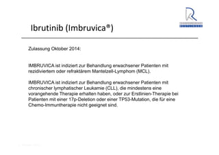 A. Wacker 2014
Ibrutinib (Imbruvica®)
Zulassung Oktober 2014:
IMBRUVICA ist indiziert zur Behandlung erwachsener Patienten mit
rezidiviertem oder refraktärem Mantelzell-Lymphom (MCL).
IMBRUVICA ist indiziert zur Behandlung erwachsener Patienten mit
chronischer lymphatischer Leukamie (CLL), die mindestens eine
vorangehende Therapie erhalten haben, oder zur Erstlinien-Therapie bei
Patienten mit einer 17p-Deletion oder einer TP53-Mutation, die für eine
Chemo-Immuntherapie nicht geeignet sind.
 