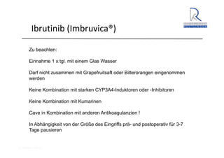 A. Wacker 2014
Ibrutinib (Imbruvica®)
Zu beachten:
Einnahme 1 x tgl. mit einem Glas Wasser
Darf nicht zusammen mit Grapefruitsaft oder Bitterorangen eingenommen
werden
Keine Kombination mit starken CYP3A4-Induktoren oder -Inhibitoren
Keine Kombination mit Kumarinen
Cave in Kombination mit anderen Antikoagulanzien !
In Abhängigkeit von der Größe des Eingriffs prä- und postoperativ für 3-7
Tage pausieren
 