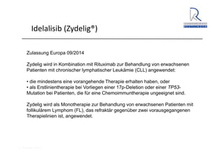 A. Wacker 2014
Idelalisib (Zydelig®)
Zulassung Europa 09/2014
Zydelig wird in Kombination mit Rituximab zur Behandlung von erwachsenen
Patienten mit chronischer lymphatischer Leukämie (CLL) angewendet:
• die mindestens eine vorangehende Therapie erhalten haben, oder
• als Erstlinientherapie bei Vorliegen einer 17p-Deletion oder einer TP53-
Mutation bei Patienten, die für eine Chemoimmuntherapie ungeeignet sind.
Zydelig wird als Monotherapie zur Behandlung von erwachsenen Patienten mit
follikulärem Lymphom (FL), das refraktär gegenüber zwei vorausgegangenen
Therapielinien ist, angewendet.
 