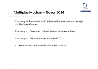 A. Wacker 2014
Multiples Myelom – Neues 2014
• Zulassung für Bortezomib und Thalidomid für die Induktionstherapie 
vor Hochdosistherapie
• Zulassung von Bortezomib in Kombination mit Dexamethason
• Zulassung von Pomalidomid (Drittlinie) 08/2013
• s.c.‐Gabe von Bortezomib wird zunehmend Standard
 