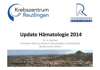 Update Hämatologie 2014
Dr. A. Wacker
Leitender Oberarzt Bereich Hämatologie und Onkologie
Medizinische Klinik I
 