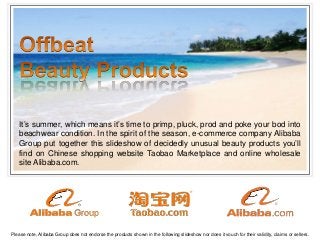 ®
It’s summer, which means it’s time to primp, pluck, prod and poke your bod into
beachwear condition. In the spirit of the season, e-commerce company Alibaba
Group put together this slideshow of decidedly unusual beauty products you’ll
find on Chinese shopping website Taobao Marketplace and online wholesale
site Alibaba.com.
Please note, Alibaba Group does not endorse the products shown in the following slideshow nor does it vouch for their validity, claims or sellers.
 