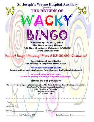 St. Joseph’s Wayne Hospital Auxiliary
                                        presents

                           THE RETURN OF


               WACKY
                      BINGO
                          Wednesday, June 1, 2011
                           The Brownstone House
                   351 West Broadway, Paterson, NJ 07522
                             Doors Open at 6:30

Dinner! Bingo! Dancing! Prizes! DJ! 50/50! Costumes!
                          Entertainment provided by
                     the hospital’s very own Steve Bloom
                       Wear your wackiest outfit!
    Prizes will be awarded to the Best Dressed Individual & Group!
                           Be sure to bring plenty of cash!
                We will be playing 5 rounds of Bingo for cash prizes!

                          Tickets are $45 per person
 To reserve your space please complete the form below and send with payment to:
                      St. Joseph’s Wayne Hospital Auxiliary
                              224 Hamburg Turnpike
                                Wayne, NJ 07470
                                  (973)-956-3392

_____ ________________________________________________

 Name_______________________________________________________________________________

 Address_____________________________________________________________________________

Phone___________________________________   E-mail___________________________________

_____________ # of Tickets @ $45                      Total Enclosed $_______________
 
