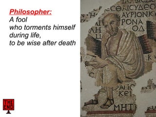 Philosopher:   A fool  who torments himself  during life,  to be wise after death     