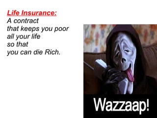 Life Insurance:   A contract  that keeps you poor all your life  so that  you can die Rich.  