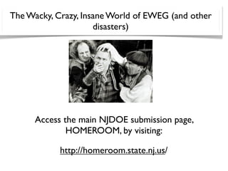 The Wacky, Crazy, Insane World of EWEG (and other
                     disasters)




      Access the main NJDOE submission page,
              HOMEROOM, by visiting:

            http://homeroom.state.nj.us/
 