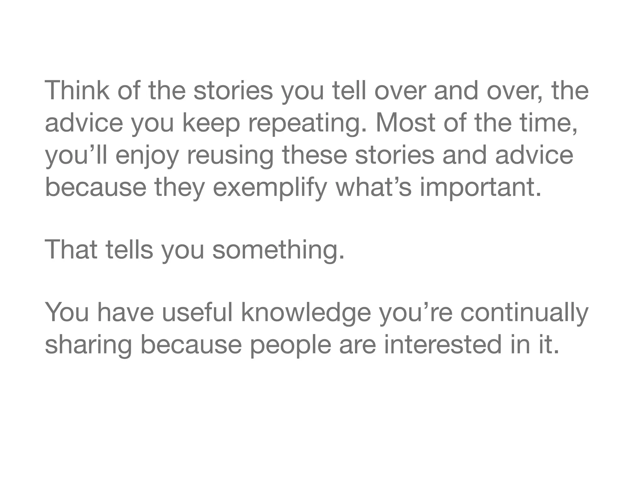 Think of the stories you tell over and over, the
advice you keep repeating. Most of the time,
you&rsquo;ll enjoy reusing these stories and advice
because they exemplify what&rsquo;s important.

That tells you something.

You have useful knowledge you&rsquo;re continually
sharing because people are interested in it.
 