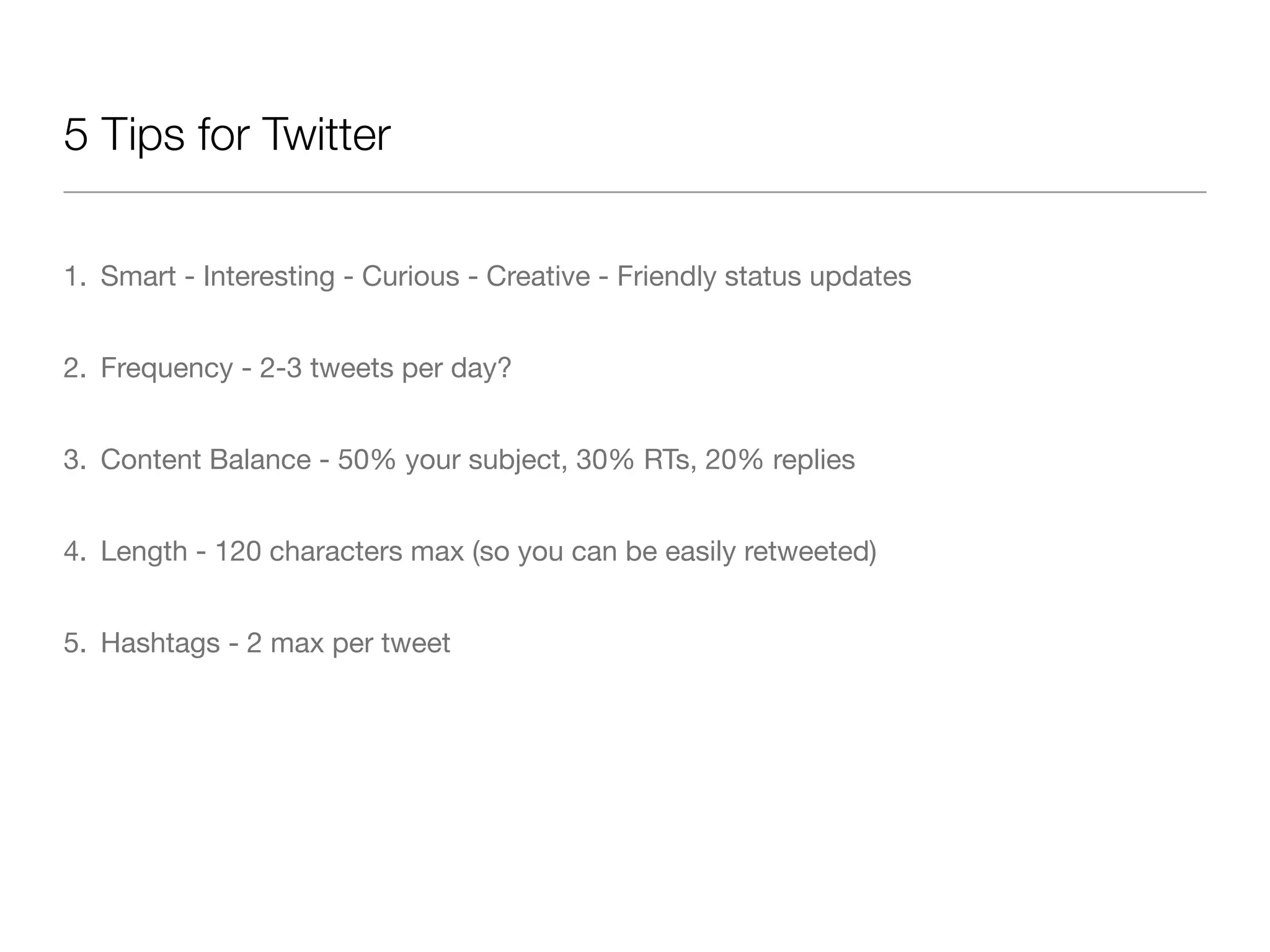 5 Tips for Twitter

1. Smart - Interesting - Curious - Creative - Friendly status updates


2. Frequency - 2-3 tweets per day?


3. Content Balance - 50% your subject, 30% RTs, 20% replies


4. Length - 120 characters max (so you can be easily retweeted)


5. Hashtags - 2 max per tweet
 