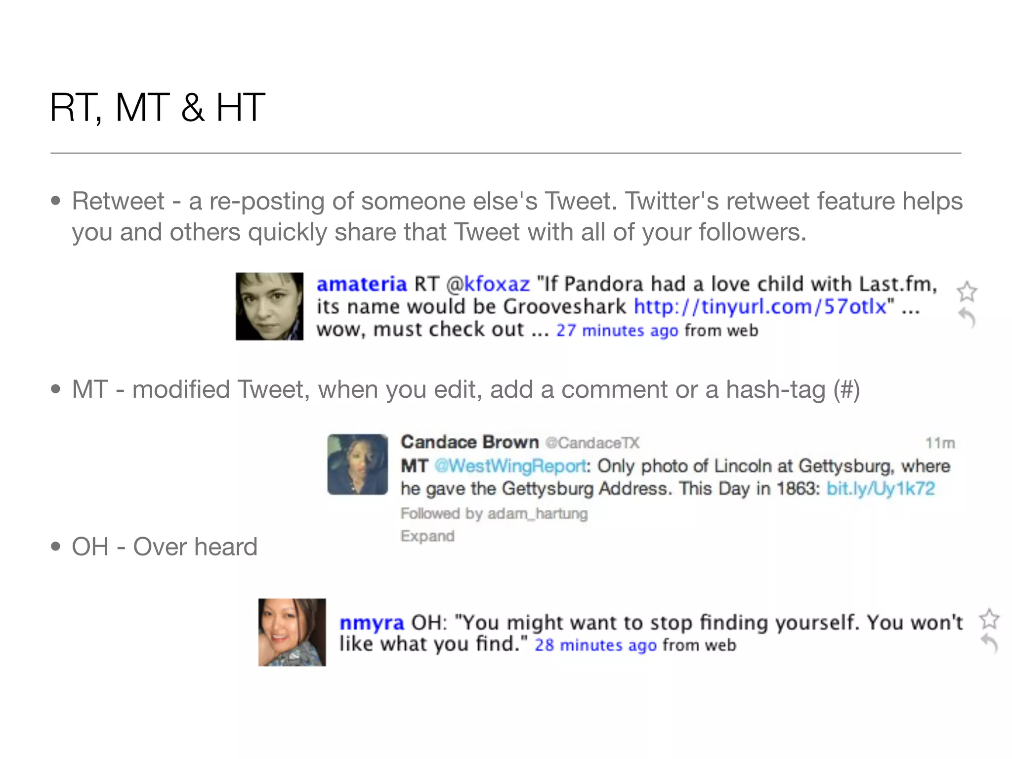 RT, MT & HT

&bull; Retweet - a re-posting of someone else's Tweet.&nbsp;Twitter's retweet&nbsp;feature helps
  you and others quickly share that Tweet with all of your followers.




&bull; MT - modiﬁed Tweet, when you edit, add a comment or a hash-tag (#)




&bull; OH - Over heard
 