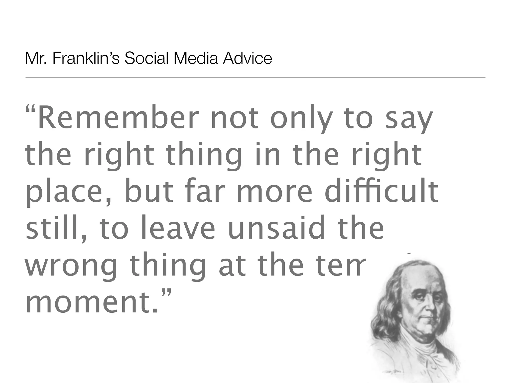 Mr. Franklin&rsquo;s Social Media Advice


&ldquo;Remember not only to say
the right thing in the right
place, but far more difficult
still, to leave unsaid the
wrong thing at the tempting
moment.&rdquo;
 