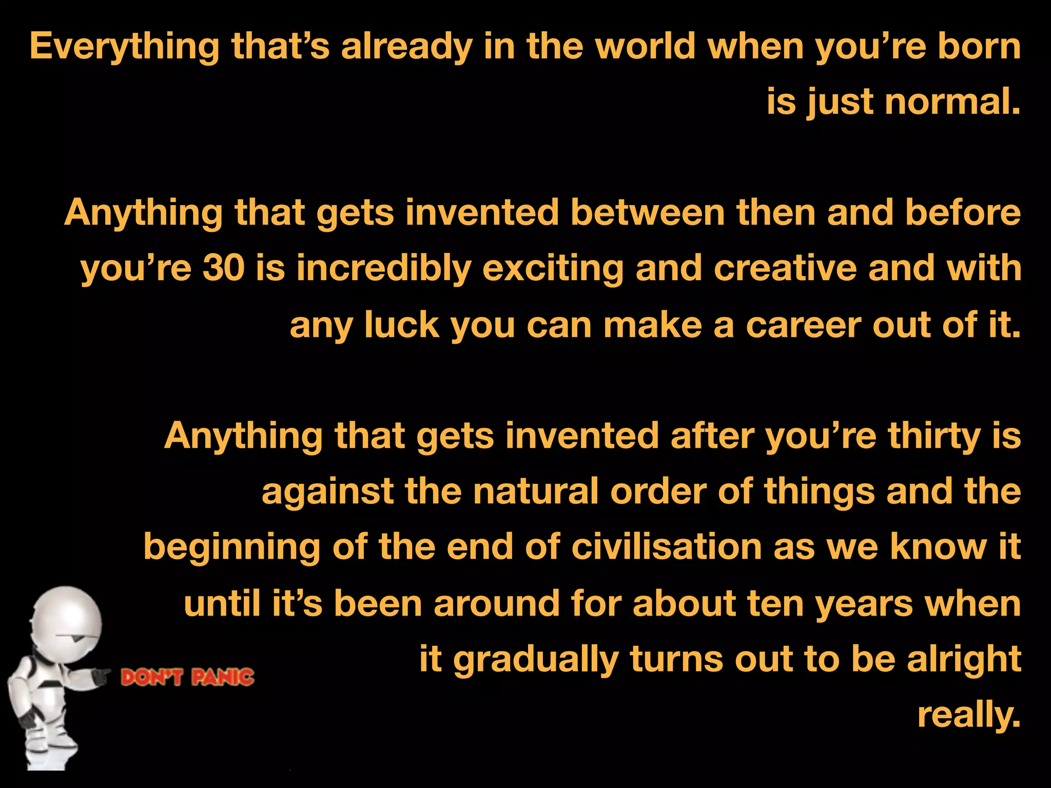 Everything that&rsquo;s already in the world when you&rsquo;re born
                                         is just normal.

  Anything that gets invented between then and before
   you&rsquo;re 30 is incredibly exciting and creative and with
               any luck you can make a career out of it.
             500,000,000 (FB)
             86,000 (YT)
             10,000,000,000 (Tweets)
             5,000,000,000


       Anything that gets invented after you&rsquo;re thirty is
             against the natural order of things and the
      beginning of the end of civilisation as we know it
        until it&rsquo;s been around for about ten years when
                       it gradually turns out to be alright
                                                    really.
 