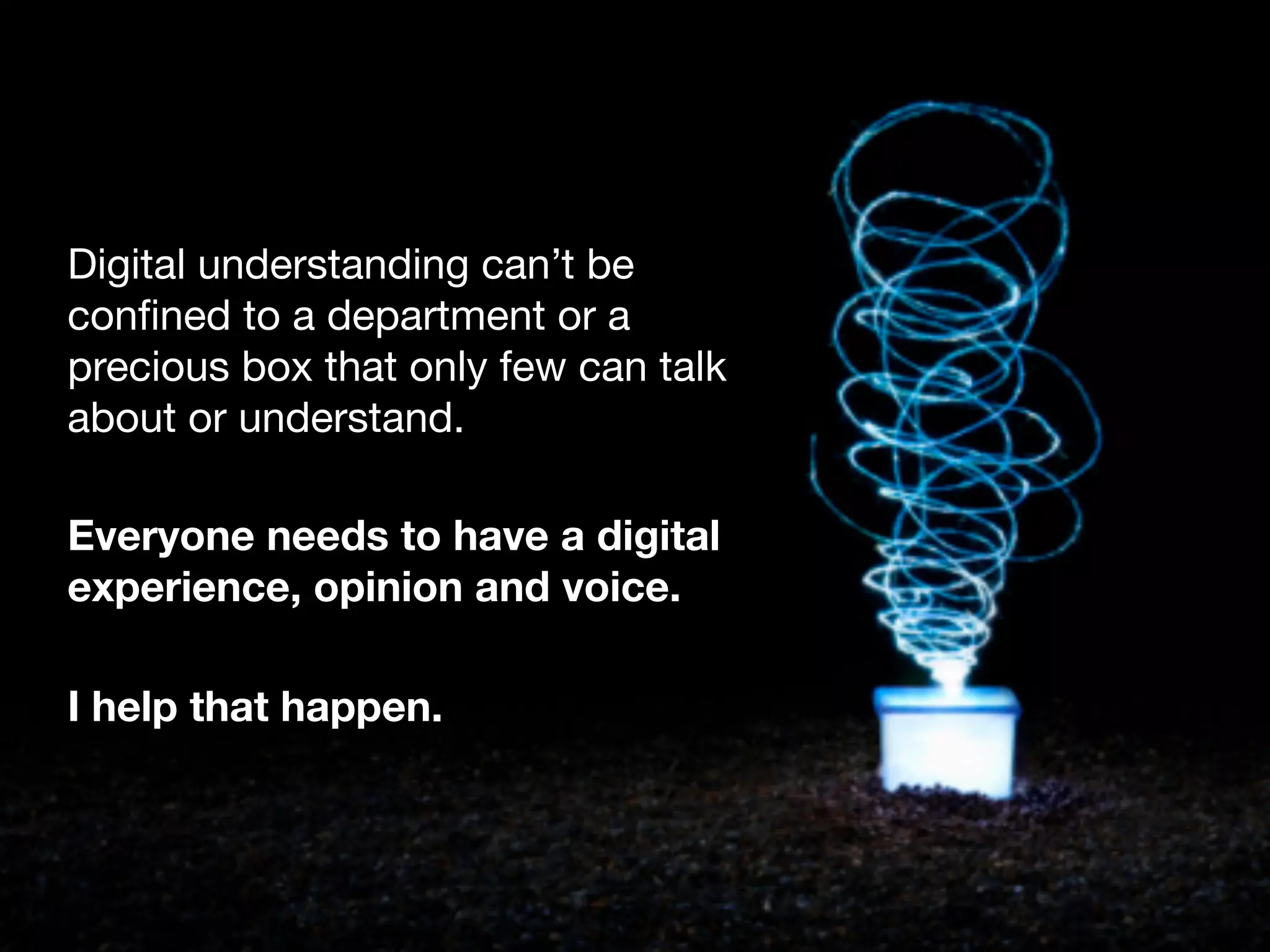 Digital understanding can&rsquo;t be
conﬁned to a department or a
precious box that only few can talk
about or understand.

Everyone needs to have a digital
experience, opinion and voice.

I help that happen.
 