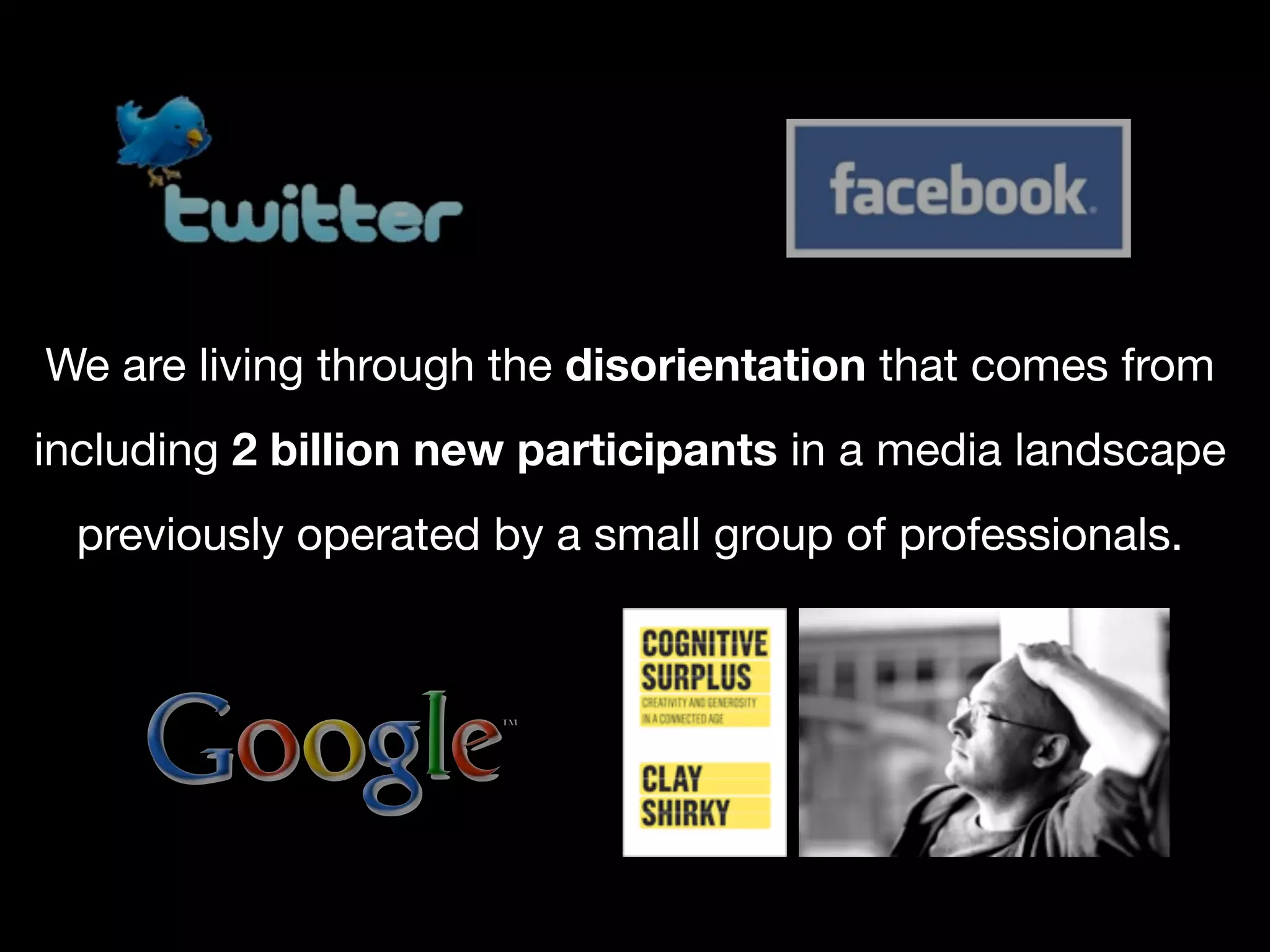 We are living through the disorientation that comes from
including 2 billion new participants in a media landscape
  previously operated by a small group of professionals.
 