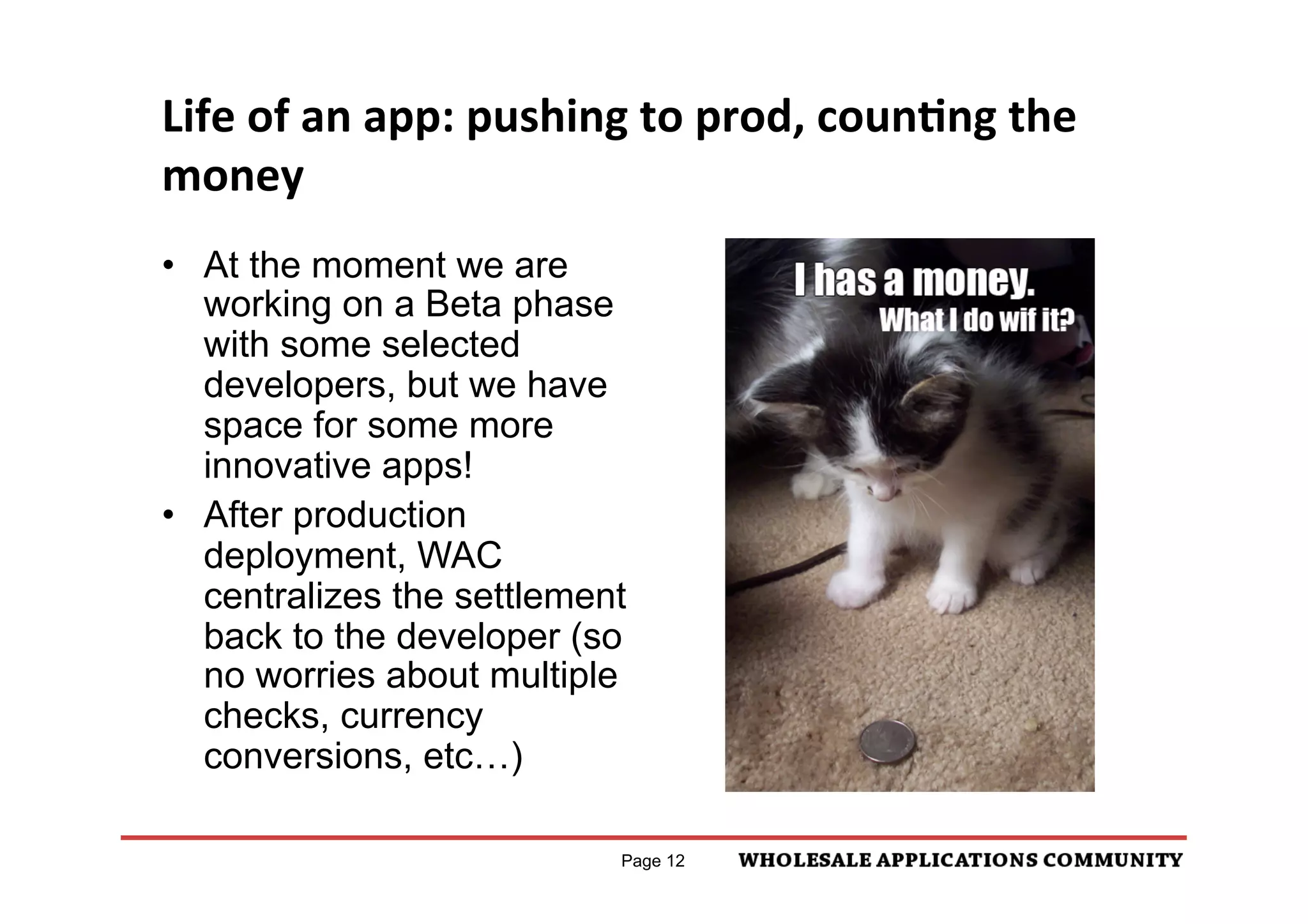 Life	
  of	
  an	
  app:	
  pushing	
  to	
  prod,	
  counNng	
  the	
  
money	
  
•  At the moment we are
   working on a Beta phase
   with some selected
   developers, but we have
   space for some more
   innovative apps!
•  After production
   deployment, WAC
   centralizes the settlement
   back to the developer (so
   no worries about multiple
   checks, currency
   conversions, etc…)

                                   Page 12
 