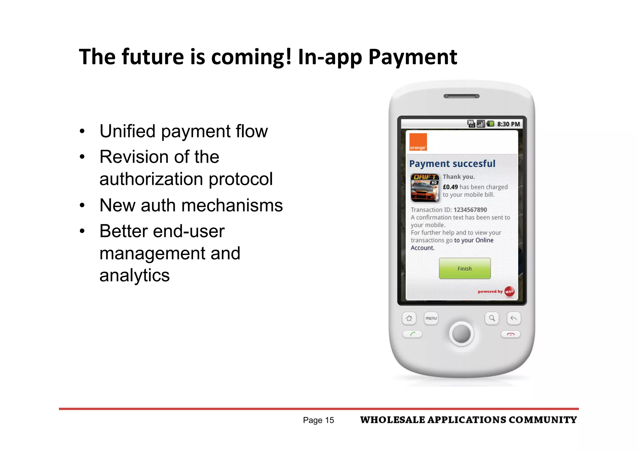 "#$%&'()!*+,-(
                   The	
  future	
  is	
  coming!	
  In-­‐app	
  Payment	
  
!"#$%&'(")*#$+#,)-.*$/('##0$-0(.&1#*$,"#$23..34-05$
                                                                          04;<!:7)5%22!55=%9)521!!:



023'6),-307

    "#$%&'()*+#%,'-.')/$0'/-'1$'+2&34%*$(5'/4$'%++#)3%/)-6'
    %6('/4$'6%0$'-.'/4$'($7$#-+$&

                    •  Unified payment flow
    84$'%0-26/'/4%/'/4$'2*$&'9)##'1$'+%,)6:'.-&'/4$')/$0
    ;'3#$%&'*/%/$0$6/'$<+#%)6)6:'/4%/'2*$&*'9)##'1$'34%&:$('
    -6'/4$)&'0-1)#$'1)##
                    •  Revision of the
                   24::>7)6!7!27)03>:!):%<?!1
    =+$&%/-&'#-:-'/-'&$)/$&%/$'/4%/'/4)*')*'&$#%/$('/-'%6'
    -+$&%/-&'34%&:$
                         authorization protocol
    >)6?'/-'/$&0*'%6('3-6()/)-6*'$<+#%)6)6:'4-9'/4$'*$&7)3$'
    9-&?*5'%6('*/%/)6:'4$#+')6.-&0%/)-6'*234'%*'32*/-0$&'
                    •  New auth mechanisms
    3%&$'+4-6$'6201$&5'$0%)#'%6('+-&/%#@
    A&-0)6$6/'";B"C>'12//-6'*-'2*$&'3%6'3%63$#'/4$'
                    •  Better end-user
    +2&34%*$').'/4$,'(-'6-/'9%6/'/-'+&-3$$(@

                         management and
84$'*3&$$6'D%6(')6.-&0%/)-6'1$4)6('/4$'#)6?E'9)##'1$'*4-96'
6'/4$'#%6:2%:$'-.'/4$'3-26/&,'/-'94)34'/4$'FGH'&$#%/$*'/-'
                         analytics
$6*2&$'/4%/'/4$'$6('2*$&'3%6'26($&*/%6('/4$')6.-&0%/)-6'%6('
%(7)3$'+&-7)($(@




!"#$%)86#0,$/&((#**2&.$/('##0$-0(.&1#*$,"#$23..34-05$
023'6),-307

    "-6.)&0%/)-6'-.'/4$'%0-26/'+%)('%6('/4$'#-:-'-.'/4$')/$0'
    /4%/'9%*'1-2:4/
    8&%6*%3/)-6'GI'()*+#%,$('94)34'2*$&*'3%6'2*$'/-'J2$&,'
    /&%6*%3/)-6*'9)/4'K;"'-&'=+$&%/-&'32*/-0$&'*2++-&/@
    G6.-&0)6:'/4$'$6('2*$&*'/4%/'/4$,'4%7$'1$$6'*$6/'/4$0'      Page 15
    %6'FHF'&$3$)+/'D94)34'3-6/%)6*')6.-&0%/)-6'-6'4-9'/-'
    :$/'4$#+E@
 