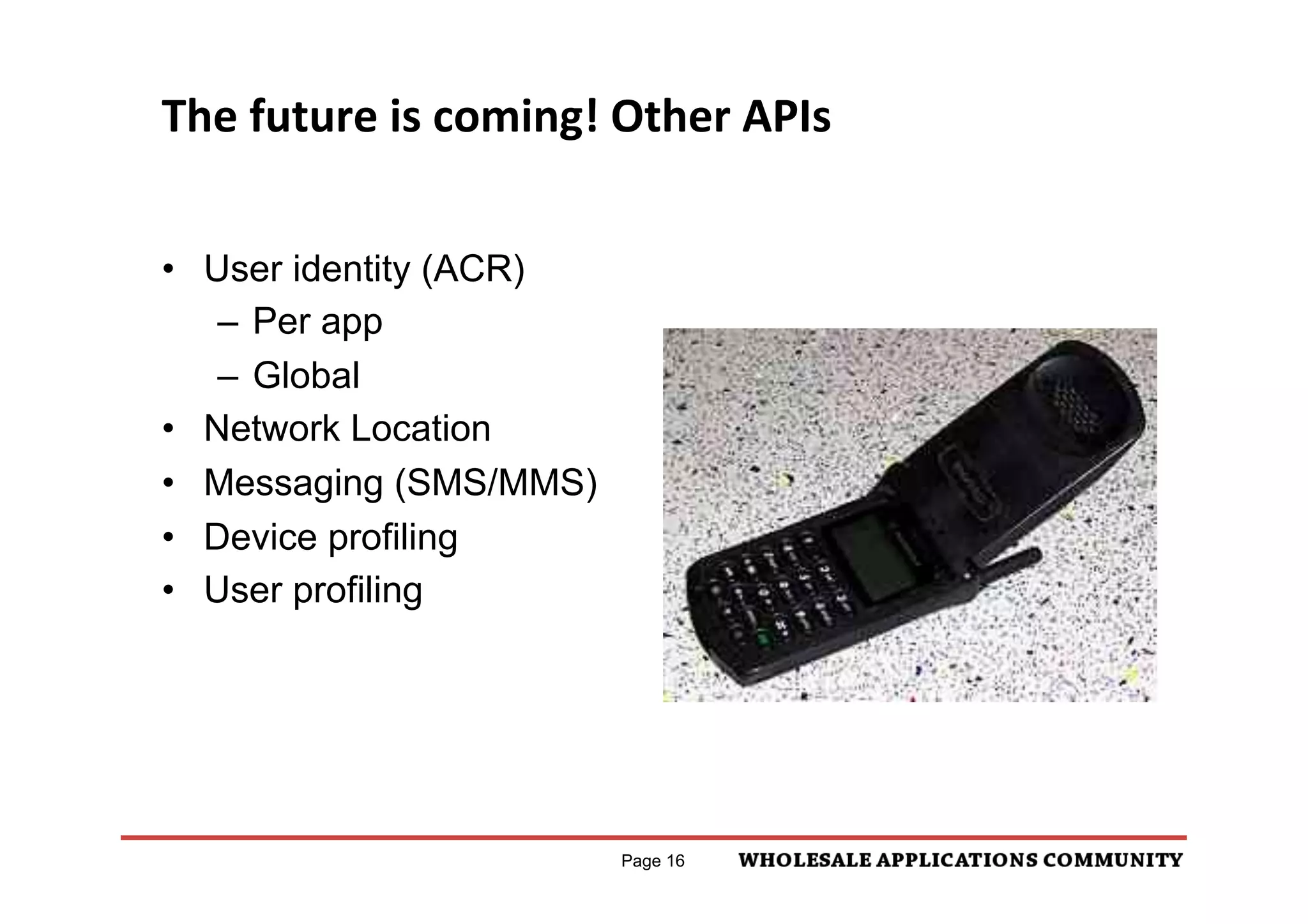 The	
  future	
  is	
  coming!	
  Other	
  APIs	
  


•  User identity (ACR)
    –  Per app
    –  Global
•  Network Location
•  Messaging (SMS/MMS)
•  Device profiling
•  User profiling




                                  Page 16
 