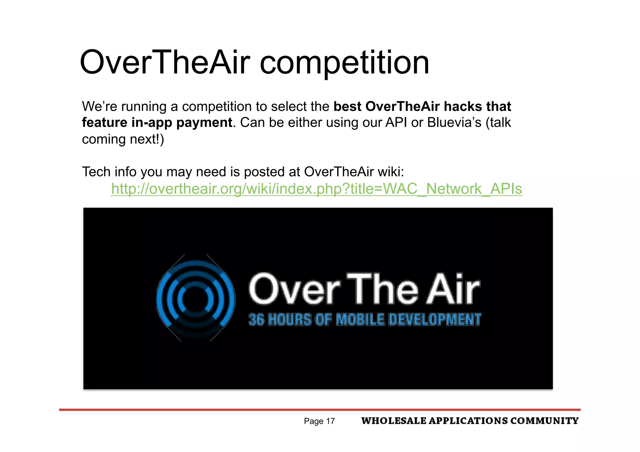 OverTheAir competition
We’re running a competition to select the best OverTheAir hacks that
feature in-app payment. Can be either using our API or Bluevia’s (talk
coming next!)

Tech info you may need is posted at OverTheAir wiki:
    http://overtheair.org/wiki/index.php?title=WAC_Network_APIs




                                    Page 17
 