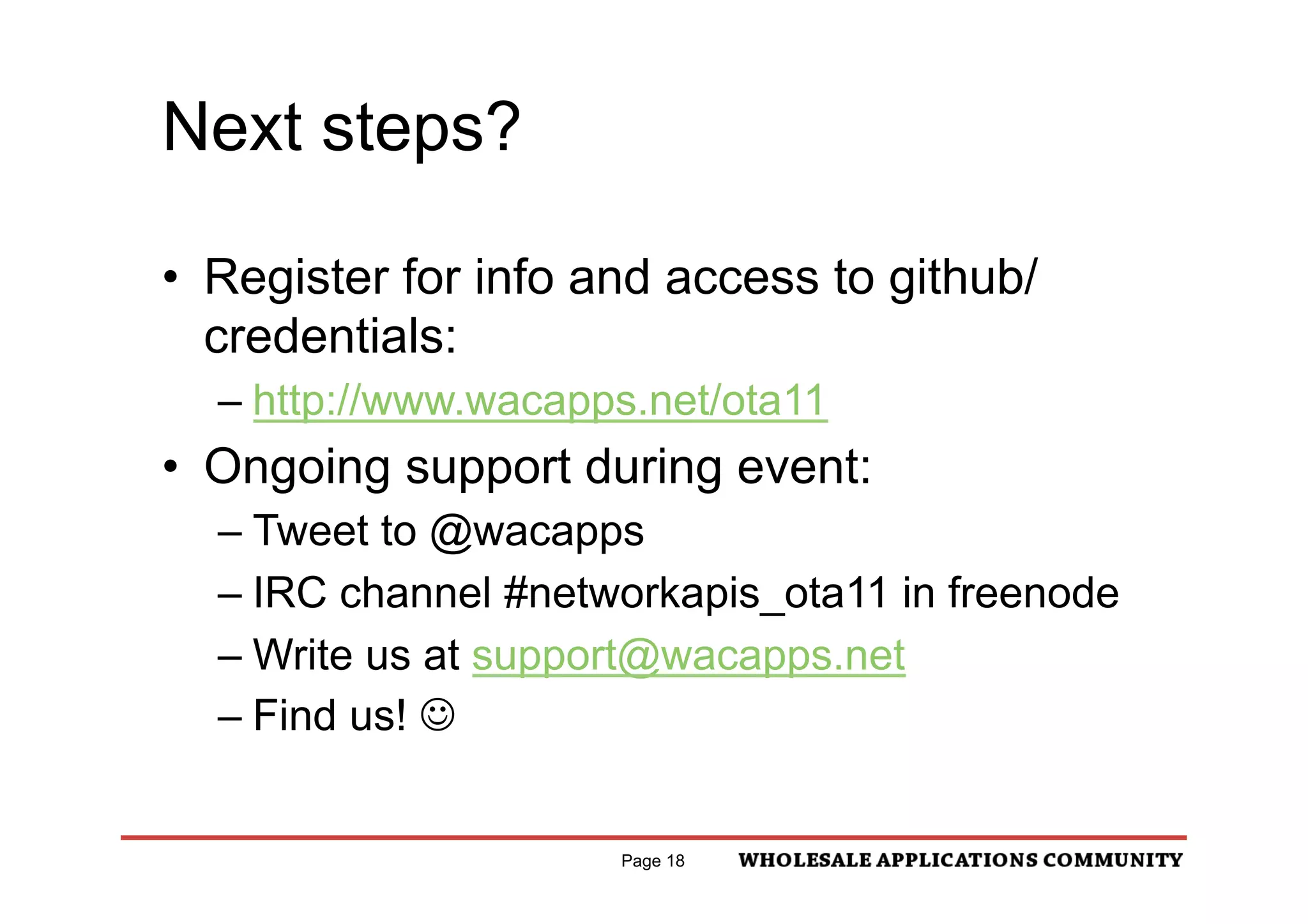 Next steps?

•  Register for info and access to github/
   credentials:
  –  http://www.wacapps.net/ota11
•  Ongoing support during event:
  –  Tweet to @wacapps
  –  IRC channel #networkapis_ota11 in freenode
  –  Write us at support@wacapps.net
  –  Find us! J


                      Page 18
 