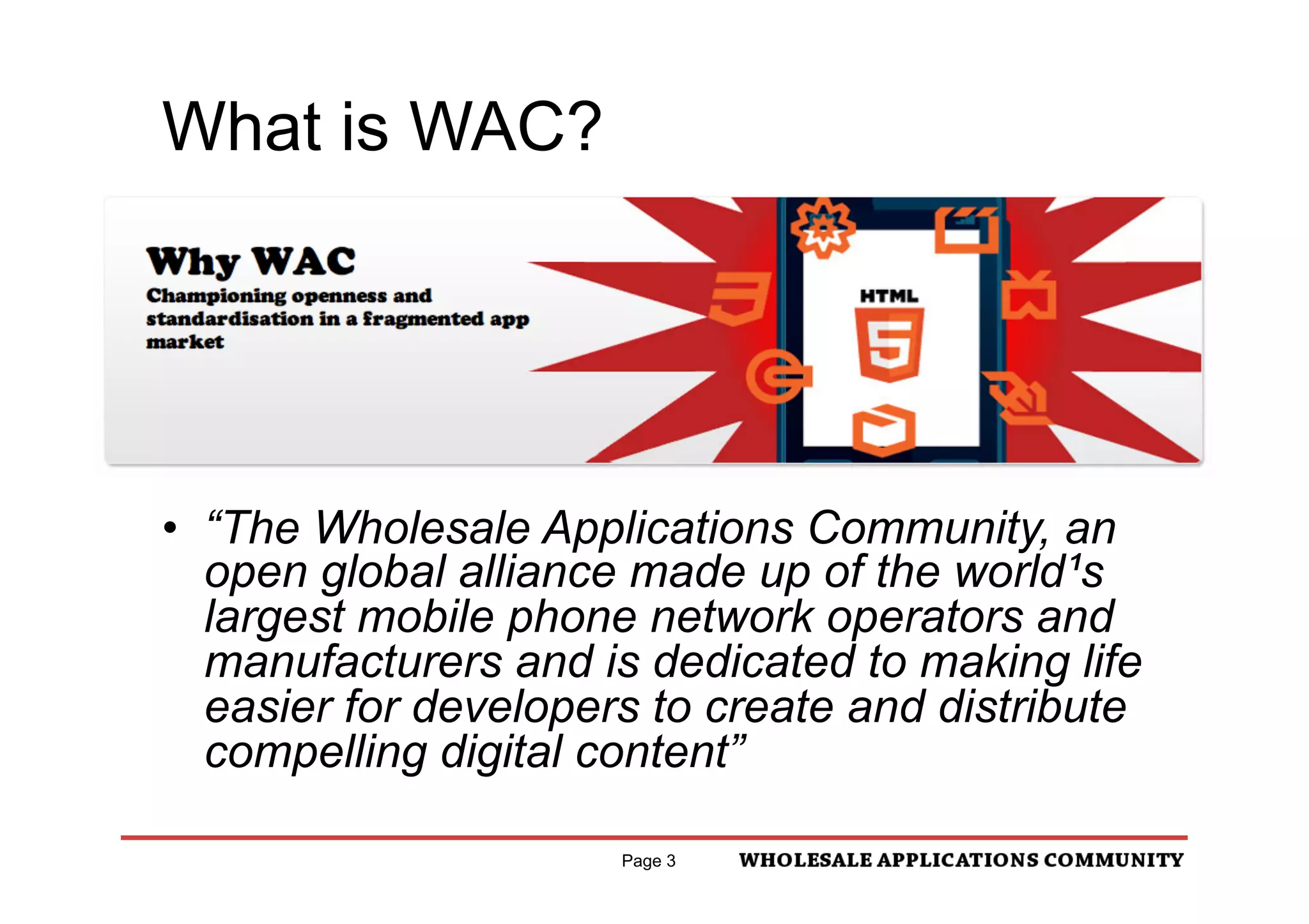 What is WAC?




•  “The Wholesale Applications Community, an
   open global alliance made up of the world¹s
   largest mobile phone network operators and
   manufacturers and is dedicated to making life
   easier for developers to create and distribute
   compelling digital content”

                      Page 3
 