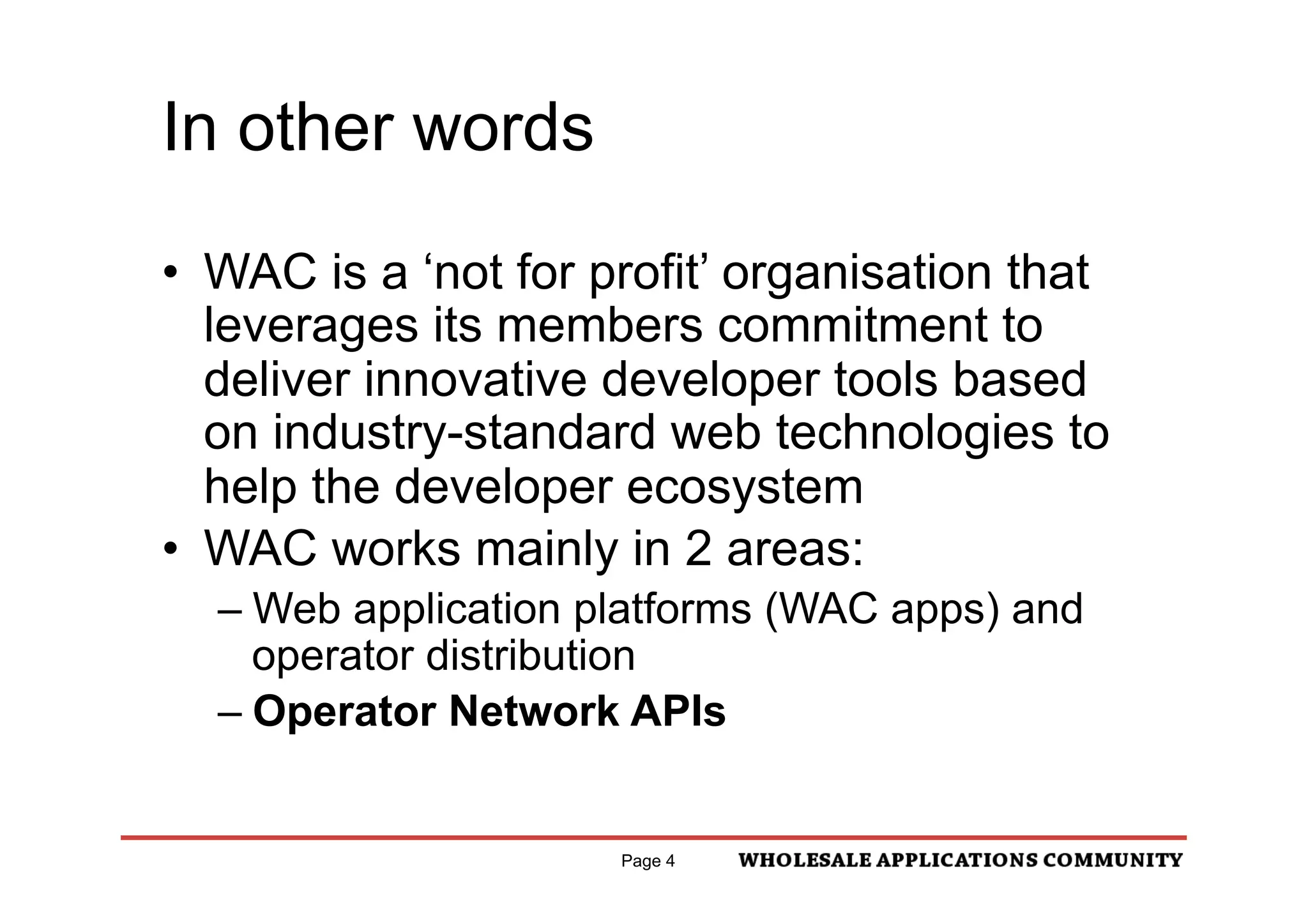 In other words

•  WAC is a ‘not for profit’ organisation that
   leverages its members commitment to
   deliver innovative developer tools based
   on industry-standard web technologies to
   help the developer ecosystem
•  WAC works mainly in 2 areas:
  –  Web application platforms (WAC apps) and
     operator distribution
  –  Operator Network APIs


                      Page 4
 