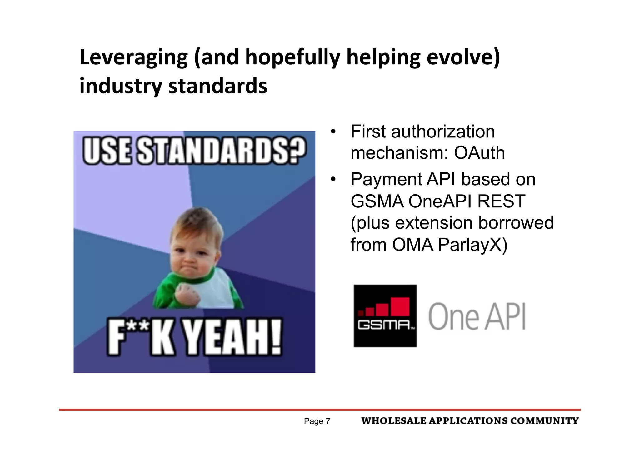 Leveraging	
  (and	
  hopefully	
  helping	
  evolve)	
  
industry	
  standards	
  
                                   •  First authorization
                                      mechanism: OAuth
                                   •  Payment API based on
                                      GSMA OneAPI REST
                                      (plus extension borrowed
                                      from OMA ParlayX)




                              Page 7
 