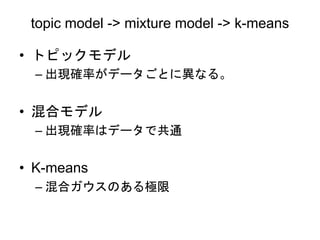 topic model -> mixture model -> k-means
• トピックモデル
– 出現確率がデータごとに異なる。
• 混合モデル
– 出現確率はデータで共通
• K-means
– 混合ガウスのある極限
 