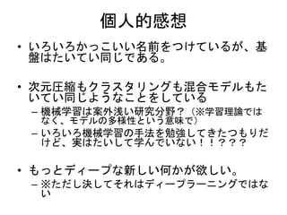 個人的感想
• いろいろかっこいい名前をつけているが、基
盤はたいてい同じである。
• 次元圧縮もクラスタリングも混合モデルもた
いてい同じようなことをしている
– 機械学習は案外浅い研究分野？（※学習理論では
なく、モデルの多様性という意味で）
– いろいろ機械学習の手法を勉強してきたつもりだ
けど、実はたいして学んでいない！！？？？
• もっとディープな新しい何かが欲しい。
– ※ただし決してそれはディープラーニングではな
い
 