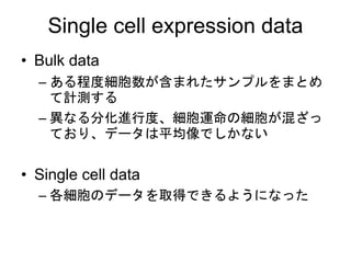 Single cell expression data
• Bulk data
– ある程度細胞数が含まれたサンプルをまとめ
て計測する
– 異なる分化進行度、細胞運命の細胞が混ざっ
ており、データは平均像でしかない
• Single cell data
– 各細胞のデータを取得できるようになった
 