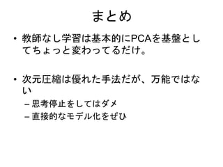 まとめ
• 教師なし学習は基本的にPCAを基盤とし
てちょっと変わってるだけ。
• 次元圧縮は優れた手法だが、万能ではな
い
– 思考停止をしてはダメ
– 直接的なモデル化をぜひ
 