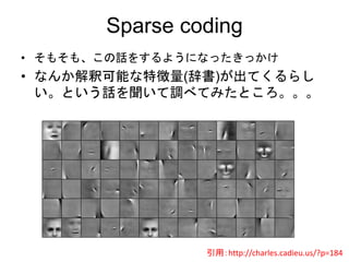Sparse coding
• そもそも、この話をするようになったきっかけ
• なんか解釈可能な特徴量(辞書)が出てくるらし
い。という話を聞いて調べてみたところ。。。
引用：http://charles.cadieu.us/?p=184
 