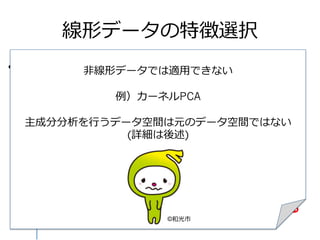 線形データの特徴選択
•  主成分分析(PCA) の場合
– 主成分スコアから因⼦子負荷量量を計算
•  主成分スコア = 正規化した元データ⾏行行列列×
固有ベクトルで得られるPC1, PC2…
X軸
Y軸
主成分軸
主成分スコア
正規化した
データ
★因⼦子負荷量量★
正規化した元データ⾏行行列列と
第N主成分スコアとの
相関係数
主成分に強く関与している
→相関が⼤大きい
⾮非線形データでは適⽤用できない
例例）カーネルPCA
主成分分析を⾏行行うデータ空間は元のデータ空間ではない
(詳細は後述)
©和光市
 