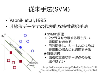 従来⼿手法(SVM)
•  Vapnik et.al,1995
•  ⾮非線形データでの代表的な特徴選択⼿手法
•  ★SVMの原理理
•  2クラスを分離離する最も良良い
識識別⾯面を求める  
•  ⽬目的関数は、カーネルのような
⾮非線形の場合にも適⽤用できる
•  ★特徴選択
•  識識別に重要なデータ点のみを
選べばよい
http://docs.opencv.org/2.4/doc/tutorials/ml/
introduction_to_svm/introduction_to_svm.html
 