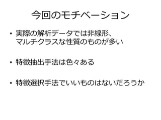 今回のモチベーション
•  実際の解析データでは⾮非線形、
マルチクラスな性質のものが多い
•  特徴抽出⼿手法は⾊色々ある
•  特徴選択⼿手法でいいものはないだろうか
 