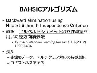 BAHSICアルゴリズム
•  Backward elimination using
Hilbert-Schmidt Independence Criterion
•  直訳：ヒルベルトシュミット独⽴立立性基準を
⽤用いた逆⽅方向消去法
•  Journal of Machine Learning Research 13 (2012)
1393-1434
•  ⻑⾧長所
– ⾮非線形データ、マルチクラス対応の特徴選択
– ロバストネスである
 