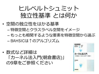 ヒルベルトシュミット
独⽴立立性基準  とは何か
•  空間の独⽴立立性をはかる基準
– 特徴空間とクラスラベル空間をイメージ
– もっとも相関するような要素を特徴空間から選ぶ
– BAHSICは↑のアルゴリズム
•  数式など詳細は
「カーネル法⼊入⾨門(朝倉書店)」
の9章をご参照ください
 