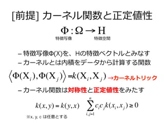[前提] カーネル関数と正定値性
– 特徴写像Φ(X)を、Hの特徴ベクトルとみなす
– カーネルとは内積をデータから計算する関数
– カーネル関数は対称性と正定値性をみたす
Φ :Ω → Η
特徴写像 特徴空間
Φ(Χi ),Φ(Χj ) =k(Χi,Χj )
cicj
i, j=1
n
∑ k(xi, xj ) ≥ 0k(x, y) = k(y, x)
※x, y, c は任意とする
→カーネルトリック
 
