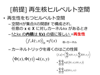 [前提] 再⽣生核ヒルベルト空間
•  再⽣生性をもつヒルベルト空間
– 空間Hが集合Xの関数f で構成され、
任意の  x ∈ X に対しカーネルkx があるとき
– fとkx の内積は  f(x) の値に等しい  =再⽣生性
– カーネルトリックを導くのはこの性質
f,k(⋅, x) Η
=f (x)
Φ(x),Φ(y) =k(x, y)
f,g = αi
i=1
m
∑ k(⋅, xj ), βi
i=1
m
∑ k(⋅, xj )
= αi
j=1
m
∑ βi
i=1
m
∑ k(⋅, xi ),k(⋅, xj )
= αi
j=1
m
∑ βj
i=1
m
∑ k(xj, xi )
核=カーネル
 