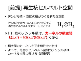 [前提] 再⽣生核ヒルベルト空間
•  テンソル積 = 空間の積がつくる新たな空間
2つの正定値カーネルk1,k2と対応する
再⽣生核ヒルベルト空間をH1,H2とする
Ø H1,H2のテンソル積は、カーネルの積空間
k(x,x’) = k1(x,x’)k2(x,x’) である
•  積空間のカーネルも正定値性をみたす
•  よって、再⽣生核ヒルベルト空間のテンソル積は、
カーネルで陽に表せる（超重要）
Η1⊗Η2
 